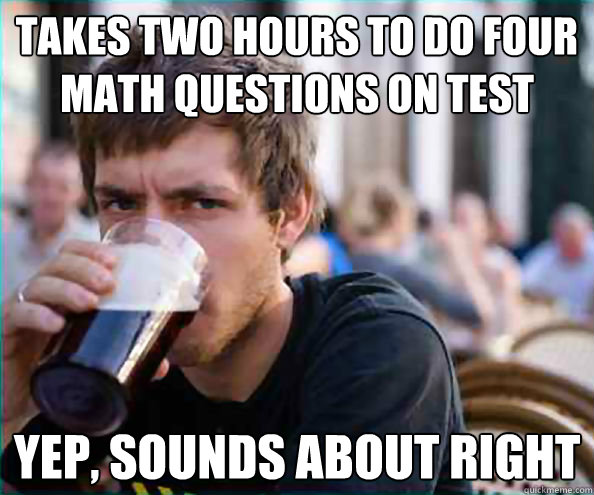 Takes two hours to do four math questions on test YEP, sounds about right  College Senior