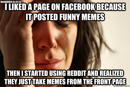 I liked a page on facebook because it posted funny memes then i started using reddit and realized they just take memes from the front page Voodoomer 03/01/13  First World Problems