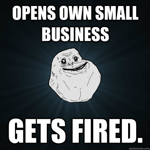 Opens own small business Gets Fired. - Opens own small business Gets Fired.  Forever Alone