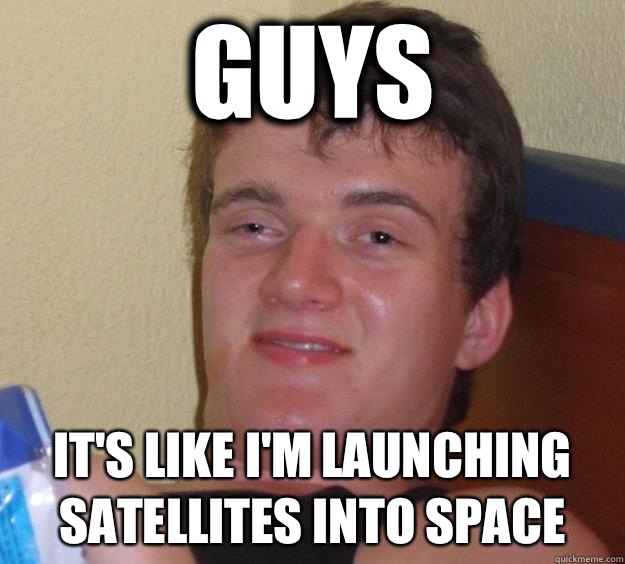 Guys It's like I'm launching satellites into space   10 Guy