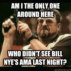 Am i the only one around here Who didn't see Bill Nye's AMA last night? - Am i the only one around here Who didn't see Bill Nye's AMA last night?  Misc