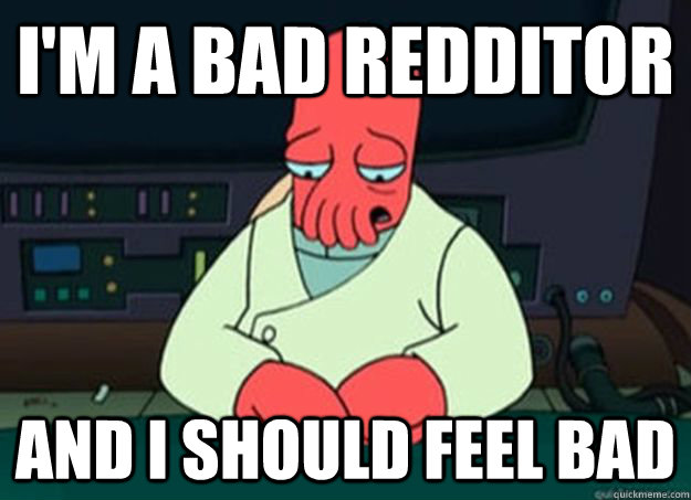 I'm a bad redditor And I should feel bad  I made someone sad and i should feel bad