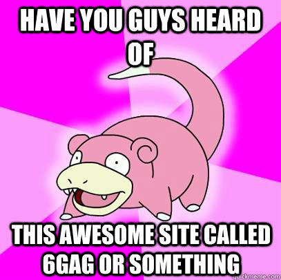 Have you guys heard of this awesome site called 6Gag or something  Slowpoke