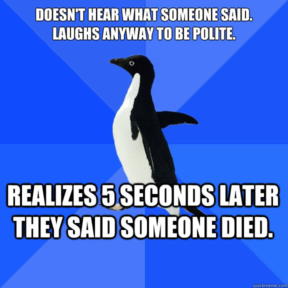 Doesn't Hear what someone said.
Laughs anyway to be polite. Realizes 5 seconds later they said someone died.    Socially Awkward Penguin