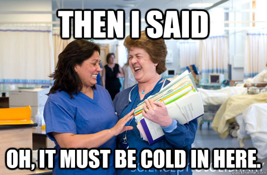 Then I said Oh, it must be cold in here.  laughing nurses