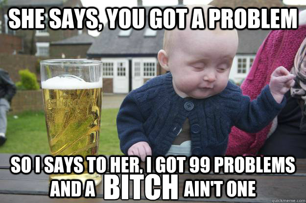 She says, you got a problem So I says to her, I got 99 problems and a                          ain't one Bitch  drunk baby