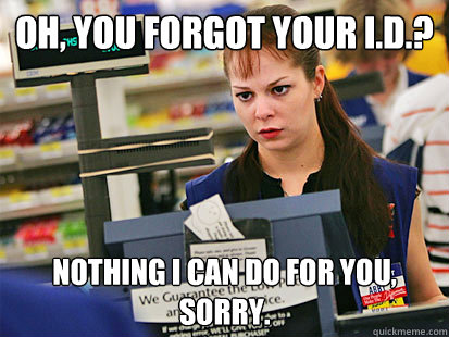 Oh, you forgot your i.d.? Nothing i can do for you, sorry.  Condescending Cashier