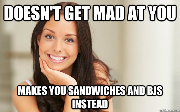 Doesn't get mad at you Makes you sandwiches and bjs instead  Good Girl Gina