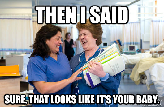 Then I said Sure, that looks like it's your baby.  laughing nurses