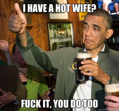 I have a hot wife? fuck it, you do too  Upvote Obama