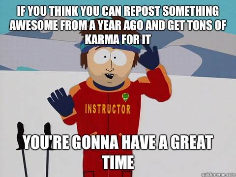 If you think you can repost something awesome from a year ago and get tons of karma for it you're gonna have a great time  Youre gonna have a bad time
