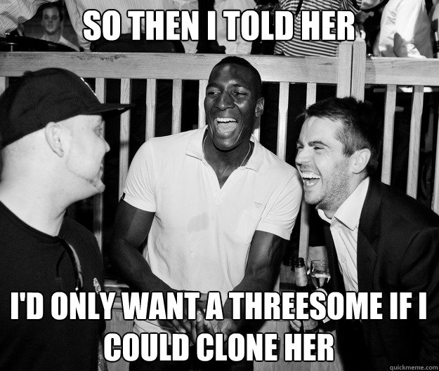 So then I told her I'd only want a threesome if I could clone her  
