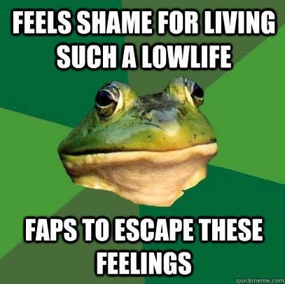 Feels shame for living such a lowlife Faps to escape these feelings  Foul Bachelor Frog