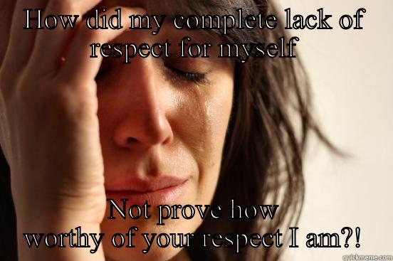 HOW DID MY COMPLETE LACK OF RESPECT FOR MYSELF NOT PROVE HOW WORTHY OF YOUR RESPECT I AM?! First World Problems