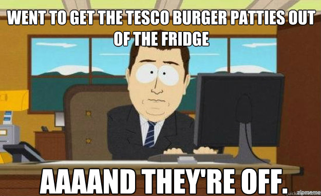 Went to get the tesco burger patties out of the fridge AAAAND they're off.  aaaand its gone