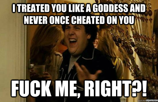 I treated you like a goddess and never once cheated on you fuck me, right?!  fuckmeright