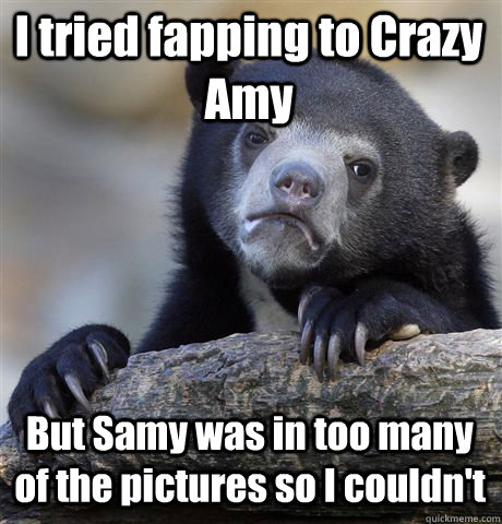 I tried fapping to Crazy Amy But Samy was in too many of the pictures so I couldn't  Confession Bear