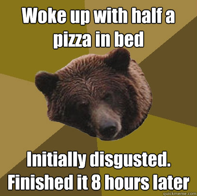 Woke up with half a pizza in bed Initially disgusted.  Finished it 8 hours later - Woke up with half a pizza in bed Initially disgusted.  Finished it 8 hours later  Lazy Bachelor Bear