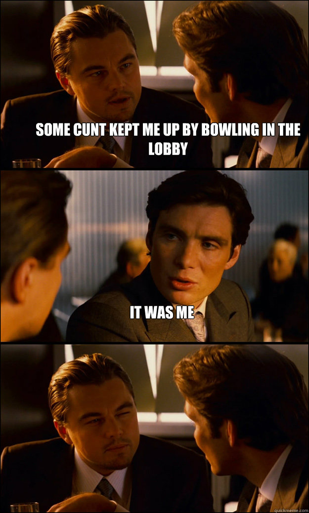 some cunt kept me up by bowling in the lobby it was me   Inception