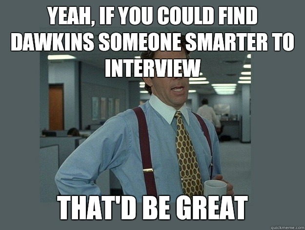 Yeah, if you could find Dawkins someone smarter to interview  That'd be great  Office Space Lumbergh