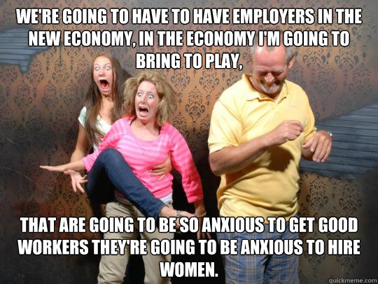 We're going to have to have employers in the new economy, in the economy I'm going to bring to play,  that are going to be so anxious to get good workers they're going to be anxious to hire women.  do-rom-rom
