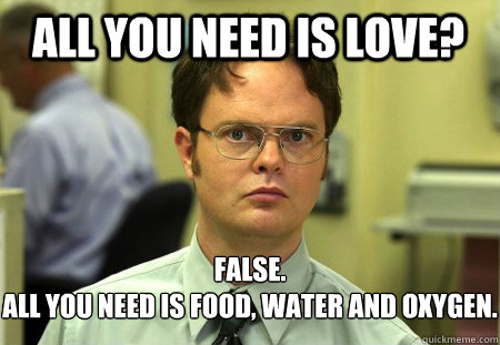 All you need is love? False.
All you need is food, water and oxygen.  Schrute