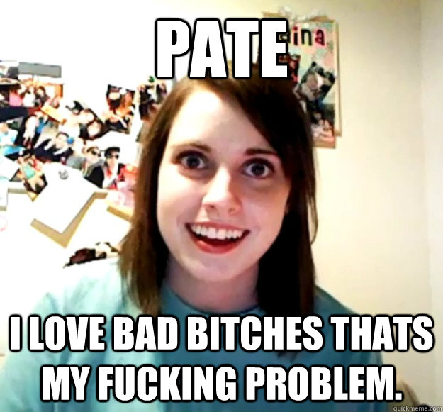 Pate i love bad bitches thats my fucking problem.  Overly Attached Girlfriend