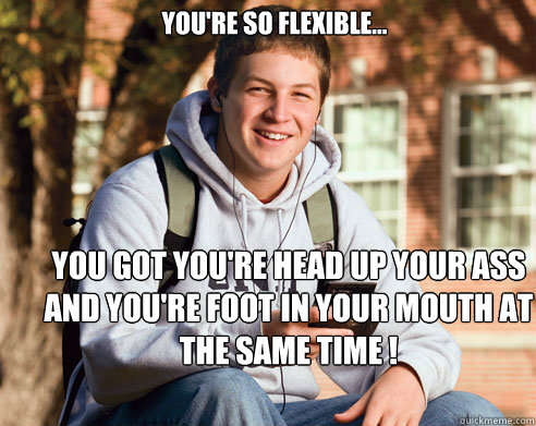 You're so flexible... you got you're head up your ass and you're foot in your mouth at the same time !  College Freshman