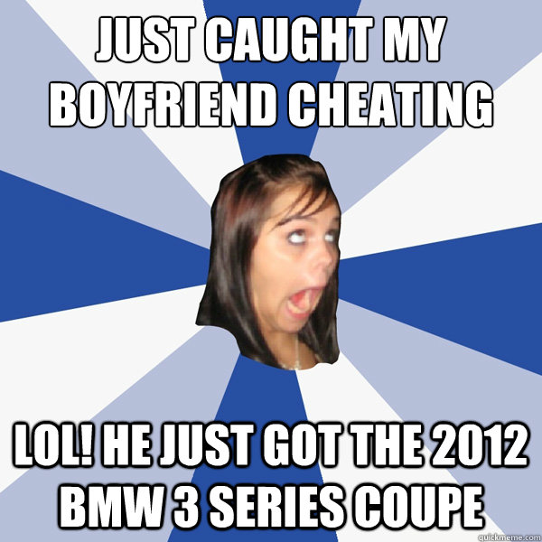 just Caught my boyfriend cheating
 lol! he just got the 2012 bmw 3 series coupe  Annoying Facebook Girl