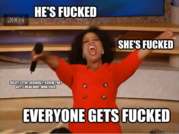 He's fucked everyone gets fucked she's fucked except steve. seriously, screw that guy...i mean dont, whatever.  oprah you get a car