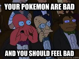 Your pokemon are bad and you should feel bad  Zoidberg