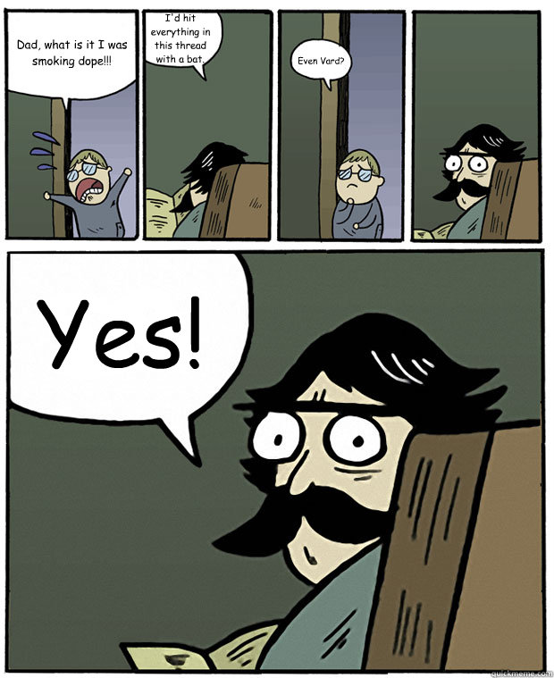 Dad, what is it I was smoking dope!!! I'd hit everything in this thread with a bat. Even Vard? Yes!  Stare Dad