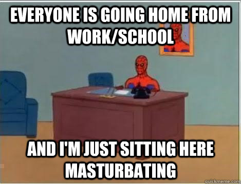 Everyone is going home from work/school  AND I'M JUST SITTING HERE masturbating - Everyone is going home from work/school  AND I'M JUST SITTING HERE masturbating  And im just sitting here