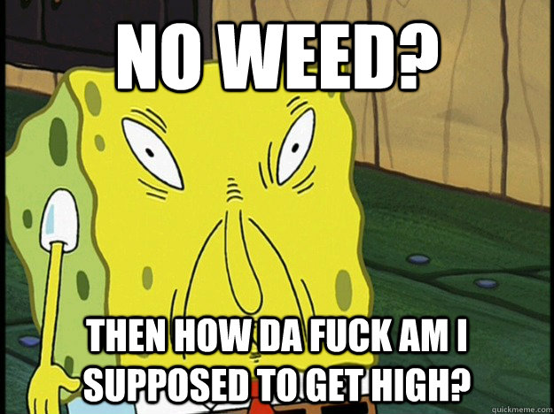 No weed? Then how da fuck am i supposed to get high?   