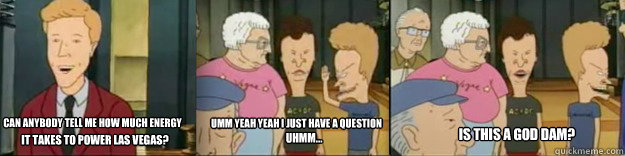 Can anybody tell me how much energy Umm yeah yeah I just have a question
 it takes to power Las Vegas? uhmm... Is this a God dam? - Can anybody tell me how much energy Umm yeah yeah I just have a question
 it takes to power Las Vegas? uhmm... Is this a God dam?  Beavis and Butthead