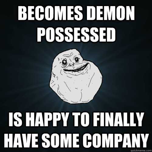 Becomes demon possessed Is happy to finally have some company  Forever Alone