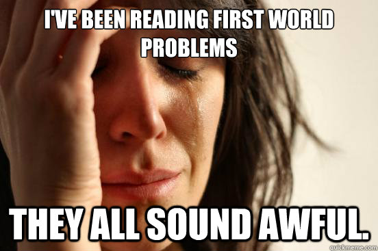 I've been reading first world problems They all sound AWFUL.  First World Problems