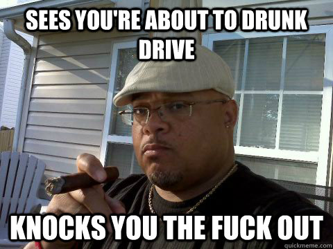Sees you're about to drunk drive knocks you the fuck out  Ghetto Good Guy Greg