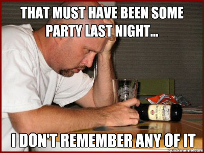 that must have been some party last night...  i don't remember any of it  