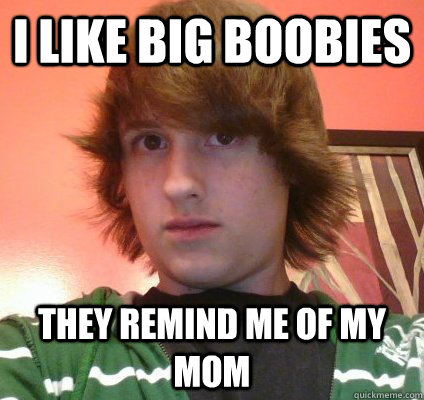 i like big boobies they remind me of my mom  