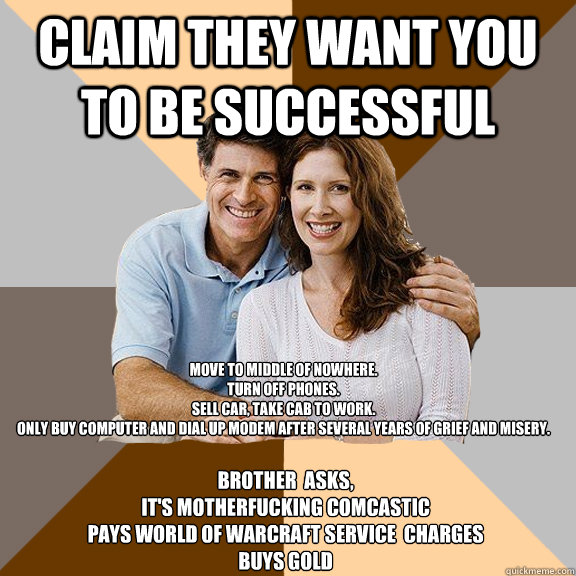 Claim they want you to be successful Move to middle of nowhere.
Turn off phones.
Sell car, take cab to work.
Only buy computer and dial up modem after several years of grief and misery.
 Brother  asks,
IT'S MOTHERFUCKING COMCASTIC
PAYS WORLD OF WARCRAFT S  Scumbag Parents