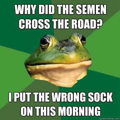 why did the semen cross the road? i put the wrong sock on this morning  Foul Bachelor Frog