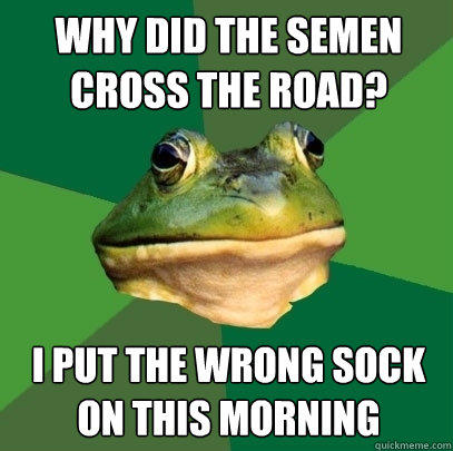 why did the semen cross the road? i put the wrong sock on this morning  