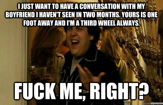 I just want to have a conversation with my boyfriend I haven't seen in two months. Yours is one foot away and I'm a third wheel always. fuck me, right? - I just want to have a conversation with my boyfriend I haven't seen in two months. Yours is one foot away and I'm a third wheel always. fuck me, right?  fuckmeright