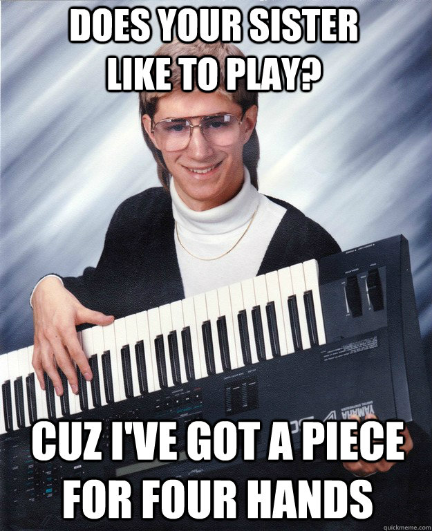 Does your sister like to play? Cuz I've got a piece for four hands  