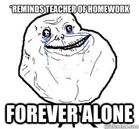 *reminds teacher of homework FOREVER ALONE  Forever Alone