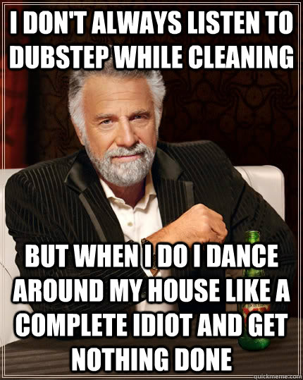 I don't always listen to Dubstep while cleaning but when I do I dance around my house like a complete idiot and get nothing done  The Most Interesting Man In The World