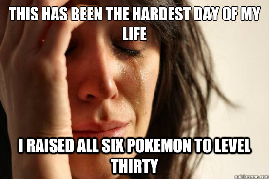 This has been the hardest day of my life I raised all six pokemon to level thirty  First World Problems
