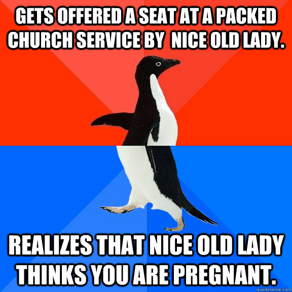 Gets offered a seat at a packed church service by  nice old lady. Realizes that nice old lady thinks you are pregnant.  Socially Awesome Awkward Penguin