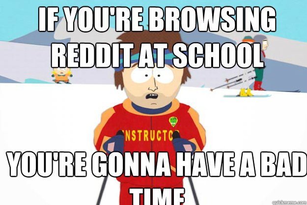 If you're browsing reddit at school YOU'RE GONNA HAVE A BAD TIME  Youre gonna have a bad time